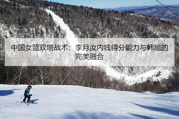 中国女篮双塔战术：李月汝内线得分能力与韩旭的完美融合