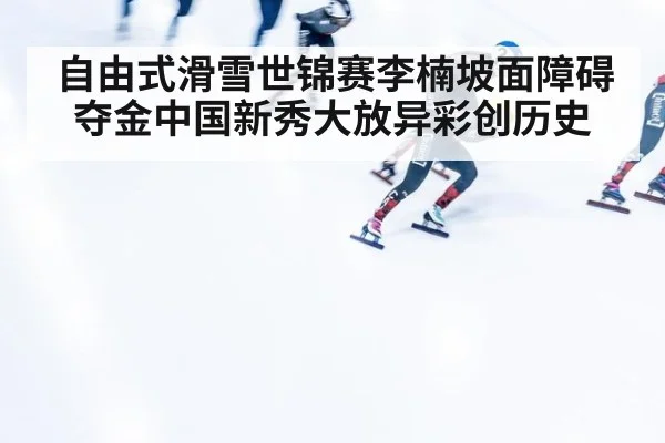 自由式滑雪世锦赛李楠坡面障碍夺金中国新秀大放异彩创历史