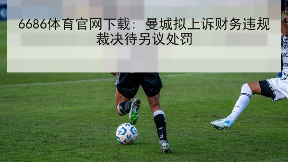 6686体育官网下载: 曼城拟上诉财务违规裁决待另议处罚